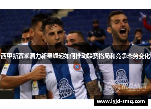 西甲新赛季潜力新星崛起如何推动联赛格局和竞争态势变化 西甲新赛季潜力新星崛起如何推动联赛格局和竞争态势变化