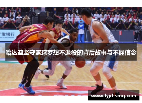 哈达迪坚守篮球梦想不退役的背后故事与不屈信念