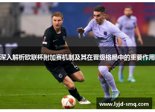 深入解析欧联杯附加赛机制及其在晋级格局中的重要作用